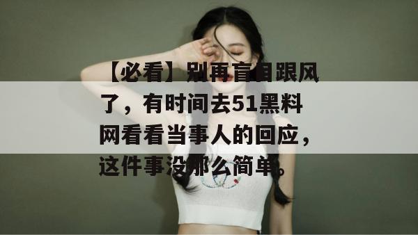 【必看】别再盲目跟风了,有时间去51黑料网看看当事人的回应,这件事没那么简单。 【必看】别再盲目跟风了,有时间去51黑料网看看当事人的回应,这件事没那么简单。