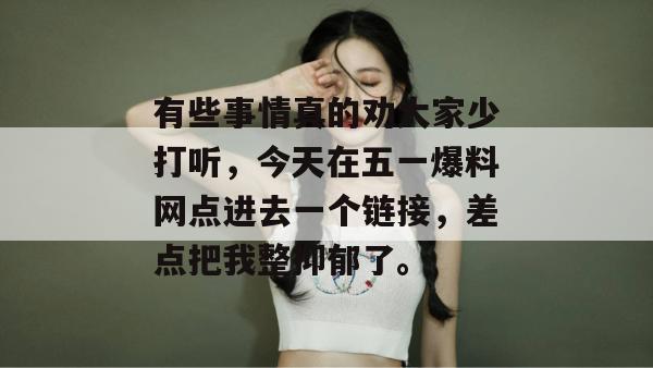 有些事情真的劝大家少打听，今天在五一爆料网点进去一个链接，差点把我整抑郁了。