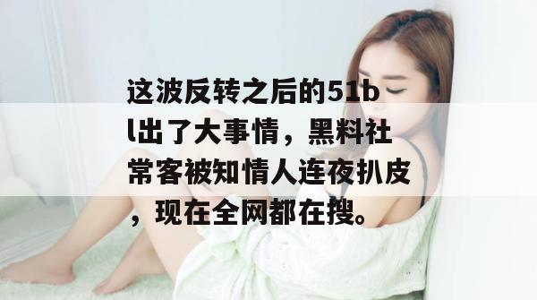 这波反转之后的51bl出了大事情，黑料社常客被知情人连夜扒皮，现在全网都在搜。