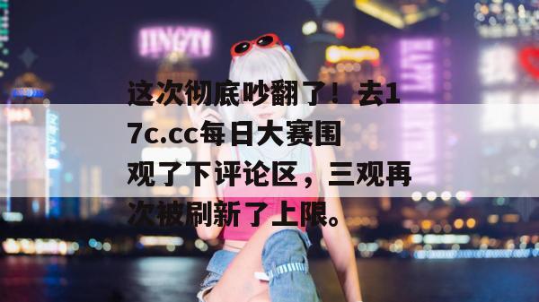 这次彻底吵翻了！去17c.cc每日大赛围观了下评论区，三观再次被刷新了上限。