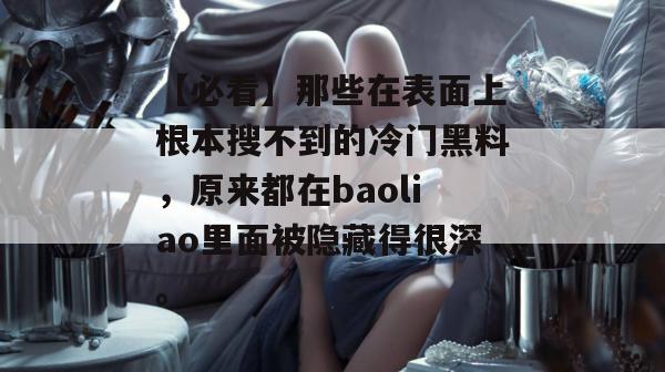 【必看】那些在表面上根本搜不到的冷门黑料,原来都在baoliao里面被隐藏得很深。