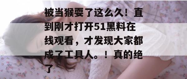 被当猴耍了这么久!直到刚才打开51黑料在线观看,才发现大家都成了工具人。!真的绝了 被当猴耍了这么久!直到刚才打开51黑料在线观看,才发现大家都成了工具人。!真的绝了