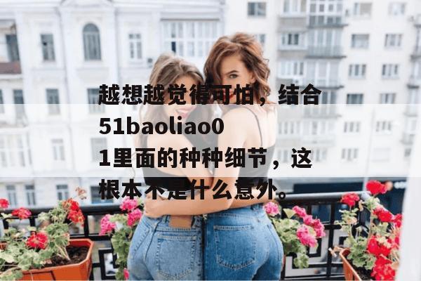 越想越觉得可怕,结合51baoliao01里面的种种细节,这根本不是什么意外。 越想越觉得可怕,结合51baoliao01里面的种种细节,这根本不是什么意外。