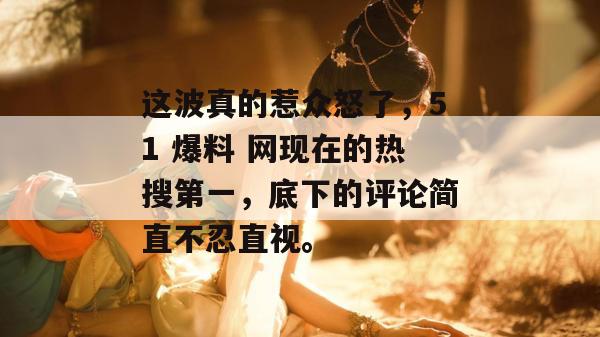 这波真的惹众怒了,51 爆料 网现在的热搜第一,底下的评论简直不忍直视。 这波真的惹众怒了,51 爆料 网现在的热搜第一,底下的评论简直不忍直视。