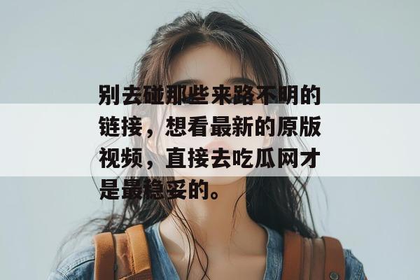 别去碰那些来路不明的链接,想看最新的原版视频,直接去吃瓜网才是最稳妥的。 别去碰那些来路不明的链接,想看最新的原版视频,直接去吃瓜网才是最稳妥的。