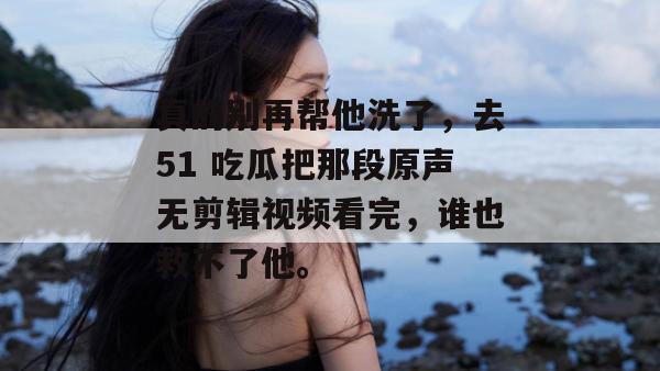 真的别再帮他洗了，去51 吃瓜把那段原声无剪辑视频看完，谁也救不了他。