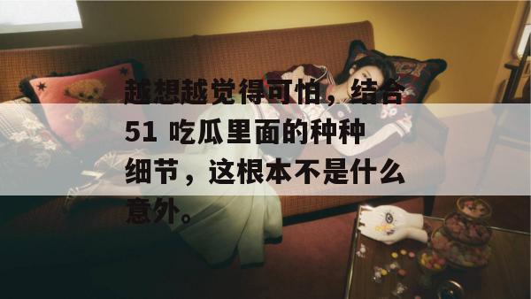 越想越觉得可怕,结合51 吃瓜里面的种种细节,这根本不是什么意外。 越想越觉得可怕,结合51 吃瓜里面的种种细节,这根本不是什么意外。
