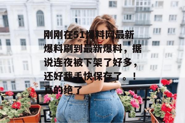 刚刚在51爆料网最新爆料刷到最新爆料,据说连夜被下架了好多,还好我手快保存了。!真的绝了 刚刚在51爆料网最新爆料刷到最新爆料,据说连夜被下架了好多,还好我手快保存了。!真的绝了