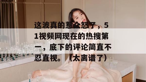 这波真的惹众怒了,51视频网现在的热搜第一,底下的评论简直不忍直视。(太离谱了) 这波真的惹众怒了,51视频网现在的热搜第一,底下的评论简直不忍直视。(太离谱了)
