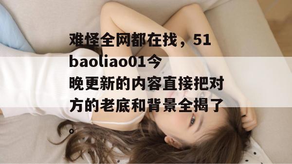 难怪全网都在找，51baoliao01今晚更新的内容直接把对方的老底和背景全揭了。