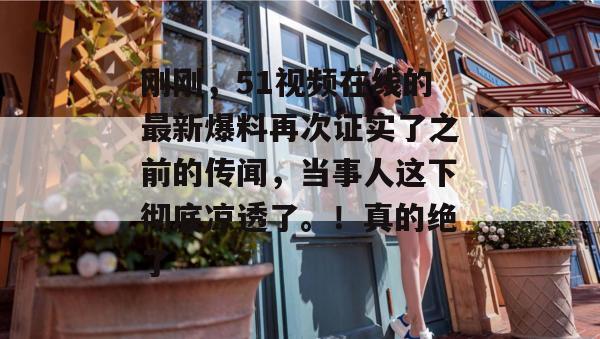 刚刚，51视频在线的最新爆料再次证实了之前的传闻，当事人这下彻底凉透了。！真的绝了