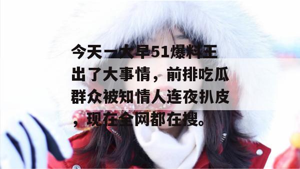 今天一大早51爆料王出了大事情,前排吃瓜群众被知情人连夜扒皮,现在全网都在搜。 今天一大早51爆料王出了大事情,前排吃瓜群众被知情人连夜扒皮,现在全网都在搜。