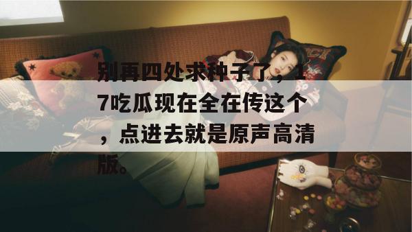 别再四处求种子了,17吃瓜现在全在传这个,点进去就是原声高清版。 别再四处求种子了,17吃瓜现在全在传这个,点进去就是原声高清版。