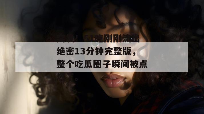 突发！51吃刚刚流出绝密13分钟完整版，整个吃瓜圈子瞬间被点燃了。