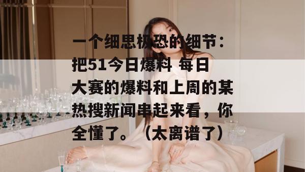 一个细思极恐的细节：把51今日爆料 每日大赛的爆料和上周的某热搜新闻串起来看，你全懂了。（太离谱了）