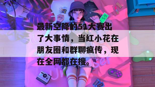最新空降的51大赛出了大事情，当红小花在朋友圈和群聊疯传，现在全网都在搜。