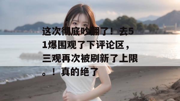 这次彻底吵翻了！去51爆围观了下评论区，三观再次被刷新了上限。！真的绝了
