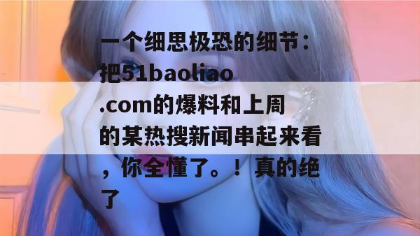 一个细思极恐的细节：把51baoliao.com的爆料和上周的某热搜新闻串起来看，你全懂了。！真的绝了