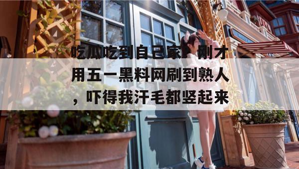 吃瓜吃到自己家？刚才用五一黑料网刷到熟人，吓得我汗毛都竖起来了。