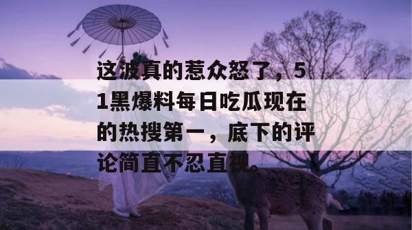 这波真的惹众怒了，51黑爆料每日吃瓜现在的热搜第一，底下的评论简直不忍直视。