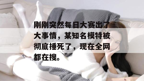 刚刚突然每日大赛出了大事情，某知名模特被彻底捶死了，现在全网都在搜。