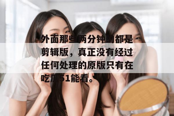 外面那些两分钟的都是剪辑版，真正没有经过任何处理的原版只有在吃瓜51能看。