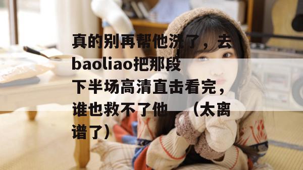 真的别再帮他洗了,去baoliao把那段下半场高清直击看完,谁也救不了他。(太离谱了) 真的别再帮他洗了,去baoliao把那段下半场高清直击看完,谁也救不了他。(太离谱了)