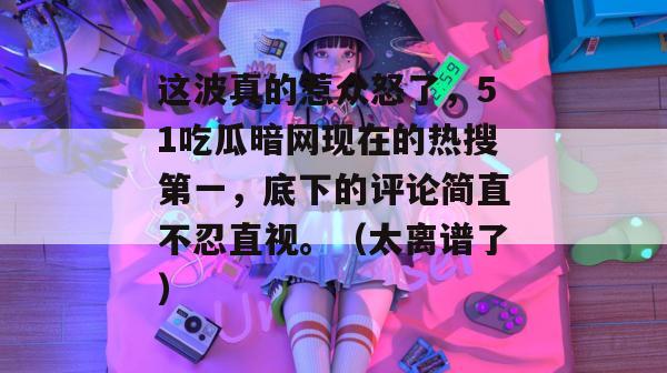 这波真的惹众怒了，51吃瓜暗网现在的热搜第一，底下的评论简直不忍直视。（太离谱了）