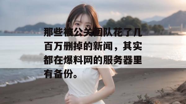 那些被公关团队花了几百万删掉的新闻,其实都在爆料网的服务器里有备份。 那些被公关团队花了几百万删掉的新闻,其实都在爆料网的服务器里有备份。