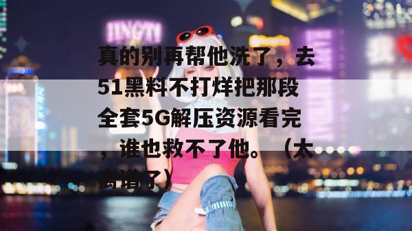 真的别再帮他洗了,去51黑料不打烊把那段全套5G解压资源看完,谁也救不了他。(太离谱了)