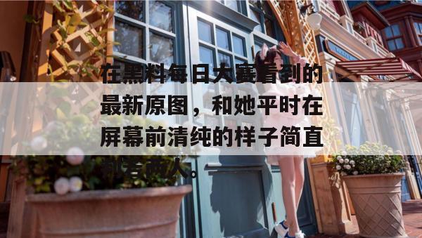 在黑料每日大赛看到的最新原图,和她平时在屏幕前清纯的样子简直判若两人。
