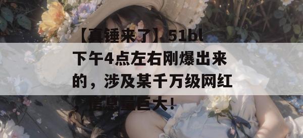【真锤来了】51bl下午4点左右刚爆出来的，涉及某千万级网红，信息量巨大！