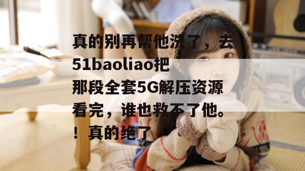 真的别再帮他洗了,去51baoliao把那段全套5G解压资源看完,谁也救不了他。!真的绝了